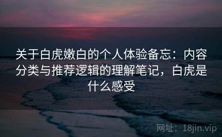 关于白虎嫩白的个人体验备忘：内容分类与推荐逻辑的理解笔记，白虎是什么感受  第2张