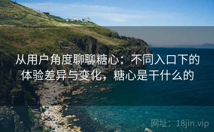 从用户角度聊聊糖心：不同入口下的体验差异与变化，糖心是干什么的  第2张
