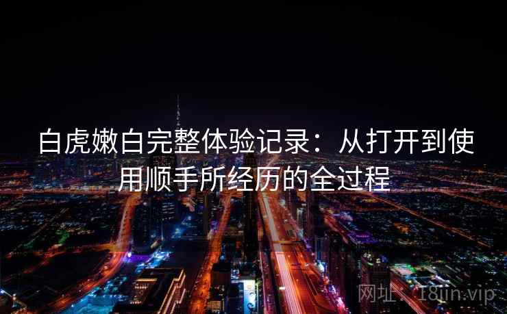 白虎嫩白完整体验记录：从打开到使用顺手所经历的全过程  第2张