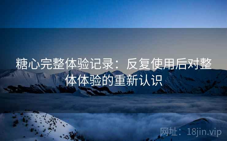 糖心完整体验记录：反复使用后对整体体验的重新认识  第2张