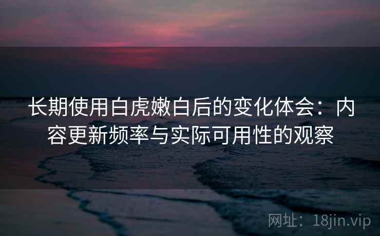 长期使用白虎嫩白后的变化体会：内容更新频率与实际可用性的观察  第2张