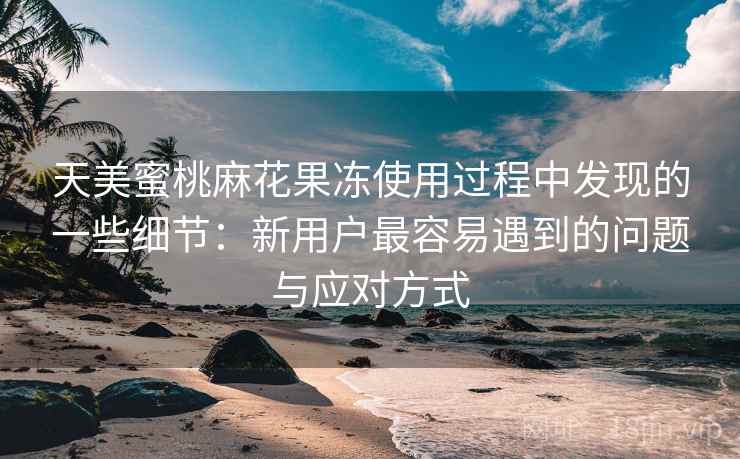 天美蜜桃麻花果冻使用过程中发现的一些细节：新用户最容易遇到的问题与应对方式  第1张