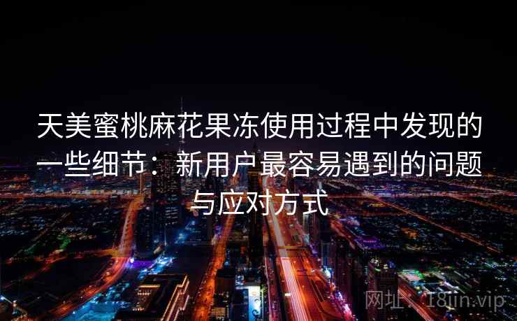 天美蜜桃麻花果冻使用过程中发现的一些细节：新用户最容易遇到的问题与应对方式  第2张