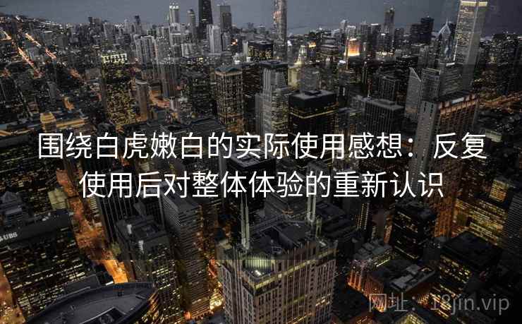 围绕白虎嫩白的实际使用感想：反复使用后对整体体验的重新认识  第1张