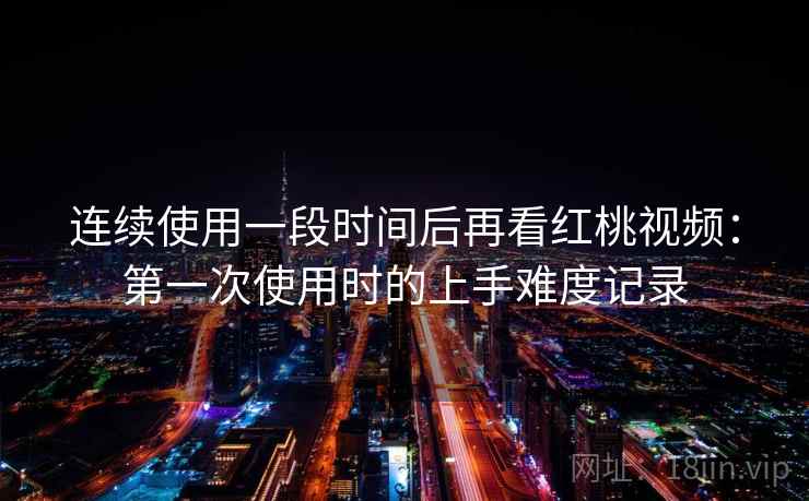 连续使用一段时间后再看红桃视频：第一次使用时的上手难度记录  第1张