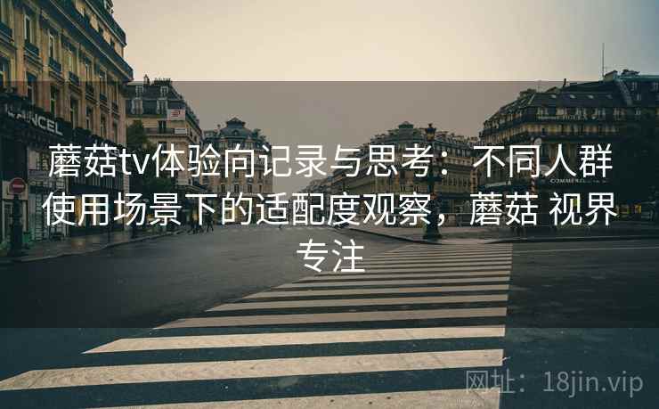 蘑菇tv体验向记录与思考：不同人群使用场景下的适配度观察，蘑菇 视界专注  第1张