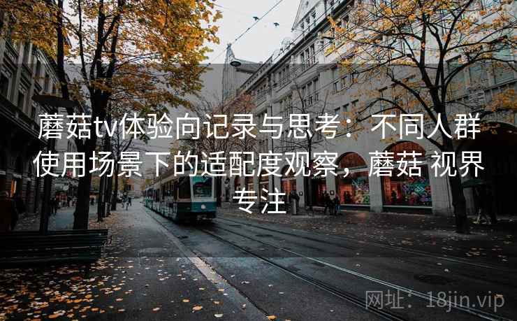 蘑菇tv体验向记录与思考：不同人群使用场景下的适配度观察，蘑菇 视界专注  第2张