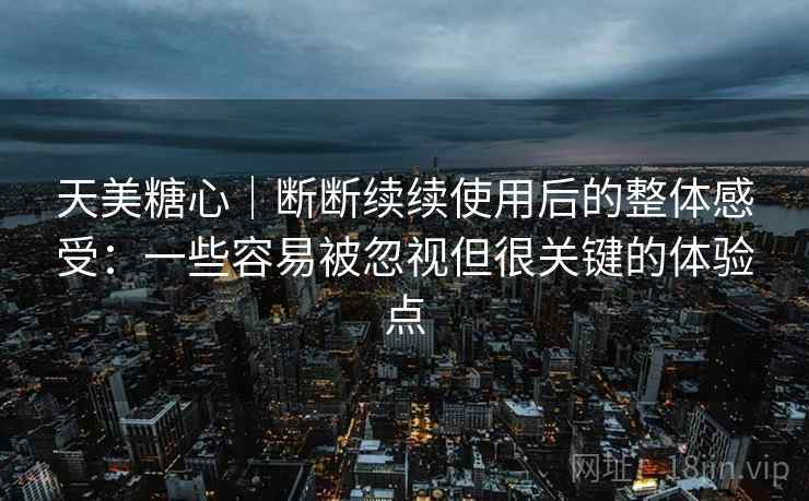 天美糖心｜断断续续使用后的整体感受：一些容易被忽视但很关键的体验点  第2张