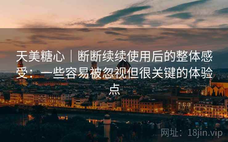 天美糖心｜断断续续使用后的整体感受：一些容易被忽视但很关键的体验点  第1张
