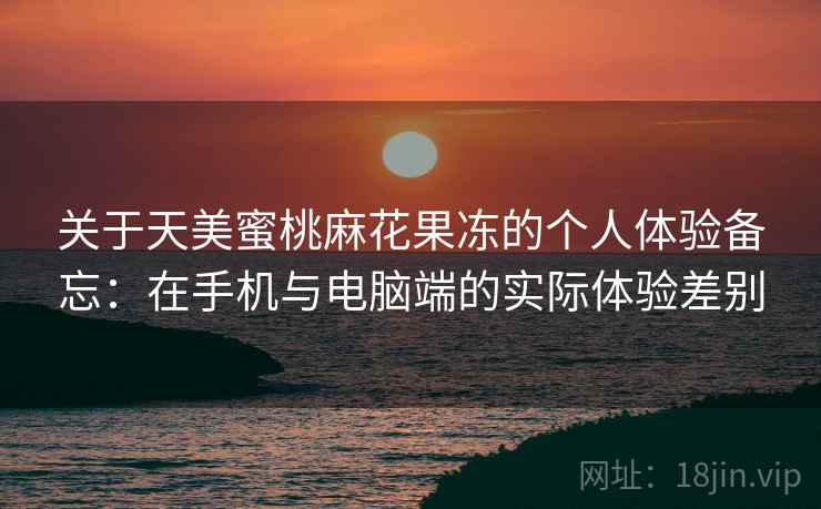 关于天美蜜桃麻花果冻的个人体验备忘：在手机与电脑端的实际体验差别  第1张