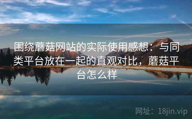 围绕蘑菇网站的实际使用感想：与同类平台放在一起的直观对比，蘑菇平台怎么样  第1张