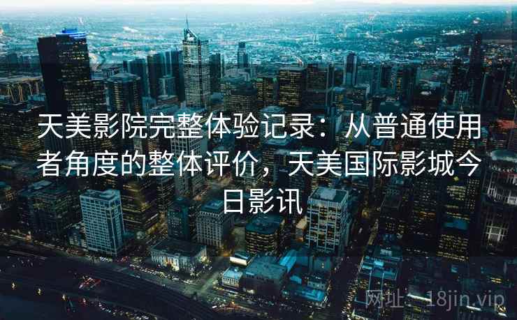 天美影院完整体验记录:从普通使用者角度的整体评价,天美国际影城今日影讯 第2张 天美影院完整体验记录:从普通使用者角度的整体评价,天美国际影城今日影讯 第2张